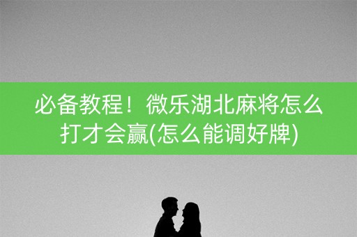 必备教程！微乐湖北麻将怎么打才会赢(怎么能调好牌)