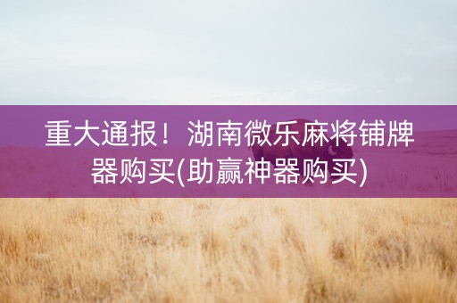 重大通报！湖南微乐麻将铺牌器购买(助赢神器购买)