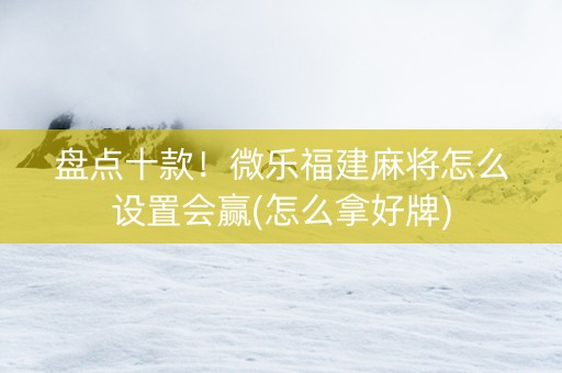 盘点十款！微乐福建麻将怎么设置会赢(怎么拿好牌)