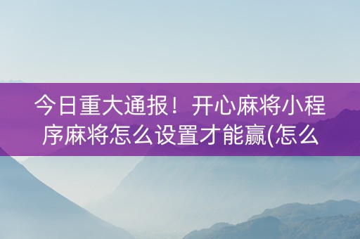 今日重大通报！开心麻将小程序麻将怎么设置才能赢(怎么让牌更好)