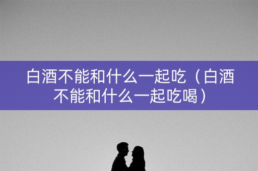 白酒不能和什么一起吃（白酒不能和什么一起吃喝）