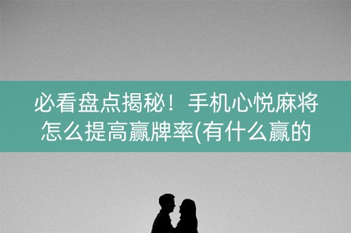 必看盘点揭秘！手机心悦麻将怎么提高赢牌率(有什么赢的技巧)