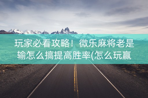 玩家必看攻略！微乐麻将老是输怎么搞提高胜率(怎么玩赢几率大)