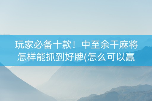 玩家必备十款！中至余干麻将怎样能抓到好牌(怎么可以赢)