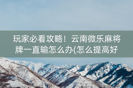 玩家必看攻略！云南微乐麻将牌一直输怎么办(怎么提高好牌几率)