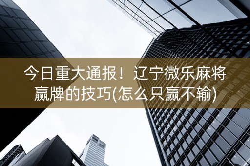 今日重大通报！辽宁微乐麻将赢牌的技巧(怎么只赢不输)