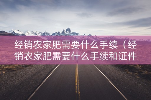 经销农家肥需要什么手续（经销农家肥需要什么手续和证件）