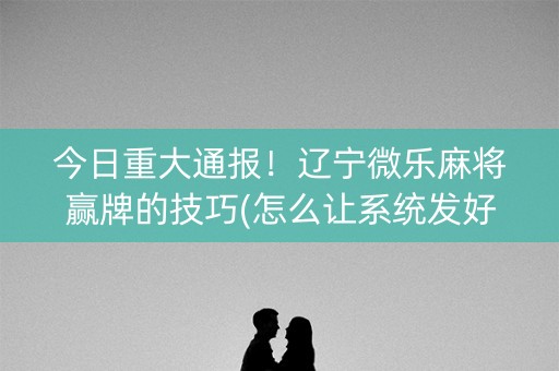 今日重大通报！辽宁微乐麻将赢牌的技巧(怎么让系统发好牌)