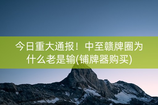 今日重大通报！中至赣牌圈为什么老是输(铺牌器购买)