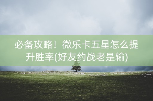 必备攻略！微乐卡五星怎么提升胜率(好友约战老是输)