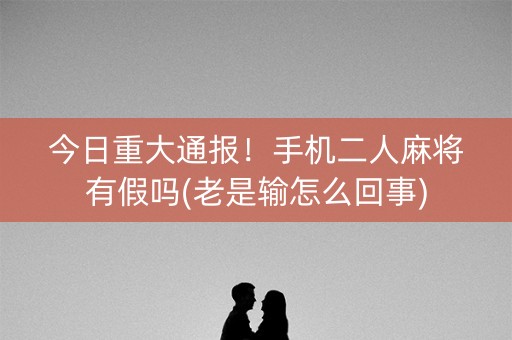 今日重大通报！手机二人麻将有假吗(老是输怎么回事)