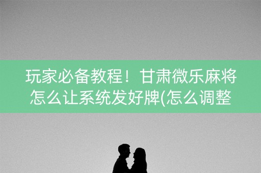 玩家必备教程！甘肃微乐麻将怎么让系统发好牌(怎么调整胜率)