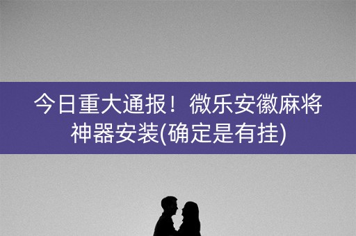 今日重大通报！微乐安徽麻将神器安装(确定是有挂)