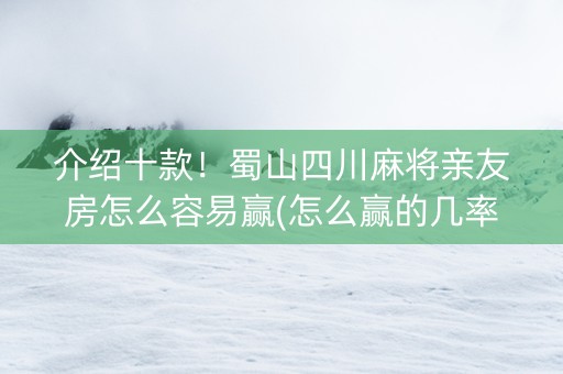 介绍十款！蜀山四川麻将亲友房怎么容易赢(怎么赢的几率大)