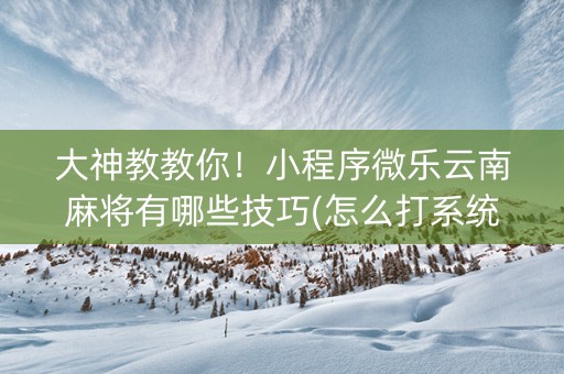 大神教教你！小程序微乐云南麻将有哪些技巧(怎么打系统才能给好牌)