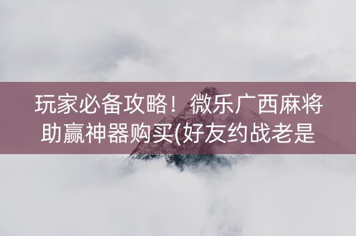 玩家必备攻略！微乐广西麻将助赢神器购买(好友约战老是输)