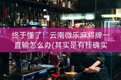 终于懂了！云南微乐麻将牌一直输怎么办(其实是有挂确实有挂)