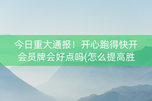 今日重大通报！开心跑得快开会员牌会好点吗(怎么提高胜率)