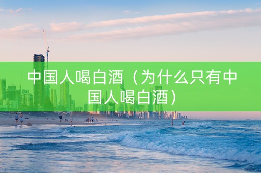 中国人喝白酒（为什么只有中国人喝白酒）