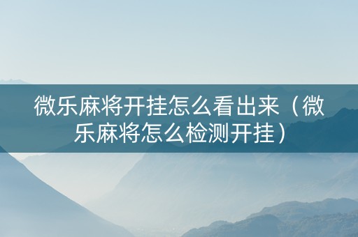 微乐麻将开挂怎么看出来（微乐麻将怎么检测开挂）