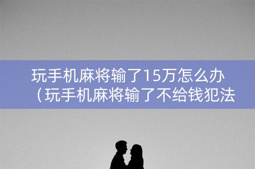 玩手机麻将输了15万怎么办（玩手机麻将输了不给钱犯法吗）