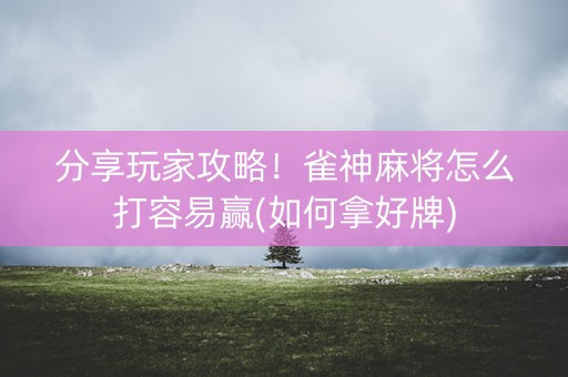 分享玩家攻略！雀神麻将怎么打容易赢(如何拿好牌)