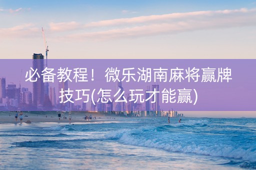 必备教程！微乐湖南麻将赢牌技巧(怎么玩才能赢)