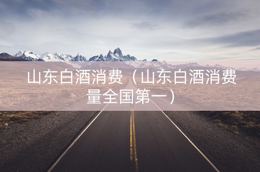 山东白酒消费（山东白酒消费量全国第一）