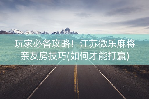 玩家必备攻略！江苏微乐麻将亲友房技巧(如何才能打赢)