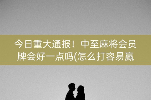 今日重大通报！中至麻将会员牌会好一点吗(怎么打容易赢)