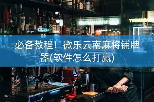 必备教程！微乐云南麻将铺牌器(软件怎么打赢)