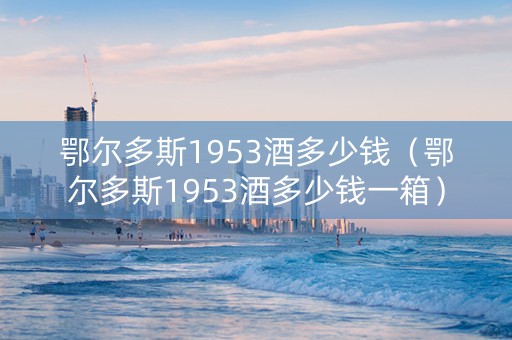 鄂尔多斯1953酒多少钱（鄂尔多斯1953酒多少钱一箱）