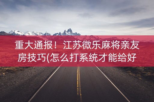 重大通报！江苏微乐麻将亲友房技巧(怎么打系统才能给好牌)
