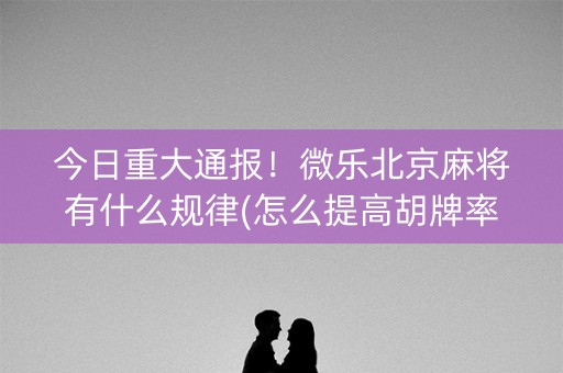 今日重大通报！微乐北京麻将有什么规律(怎么提高胡牌率)