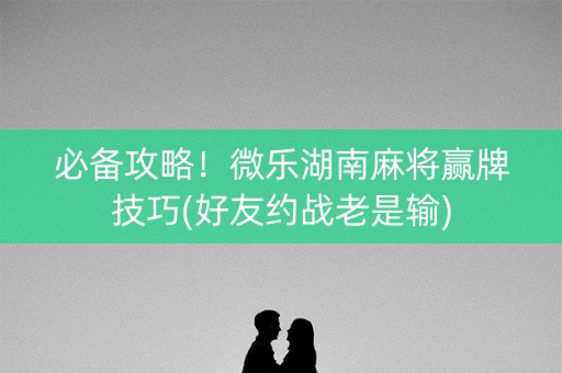 必备攻略！微乐湖南麻将赢牌技巧(好友约战老是输)