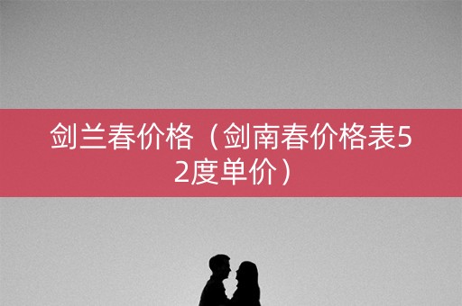 剑兰春价格（剑南春价格表52度单价）
