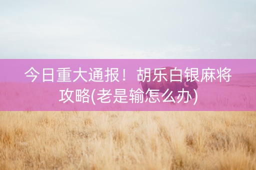 今日重大通报！胡乐白银麻将攻略(老是输怎么办)