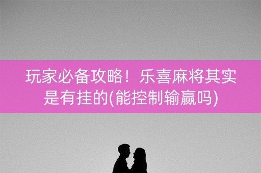 玩家必备攻略！乐喜麻将其实是有挂的(能控制输赢吗)