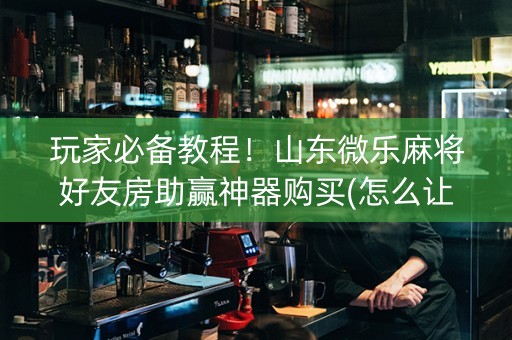 玩家必备教程！山东微乐麻将好友房助赢神器购买(怎么让系统给你发好牌)