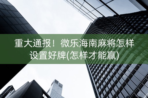 重大通报！微乐海南麻将怎样设置好牌(怎样才能赢)