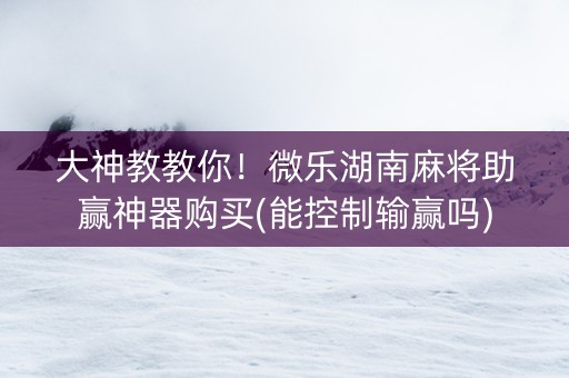 大神教教你！微乐湖南麻将助赢神器购买(能控制输赢吗)