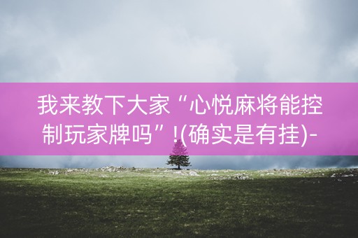 我来教下大家“心悦麻将能控制玩家牌吗”!(确实是有挂)-知乎