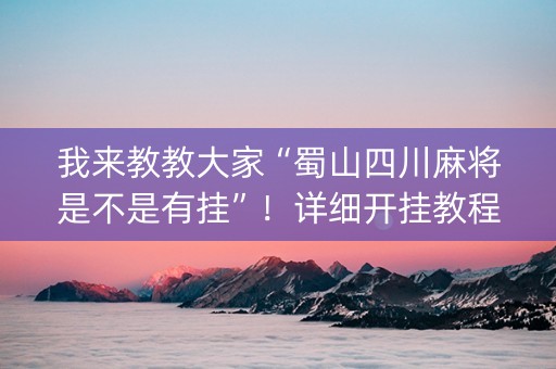 我来教教大家“蜀山四川麻将是不是有挂”！详细开挂教程（确实真的有挂)-知乎