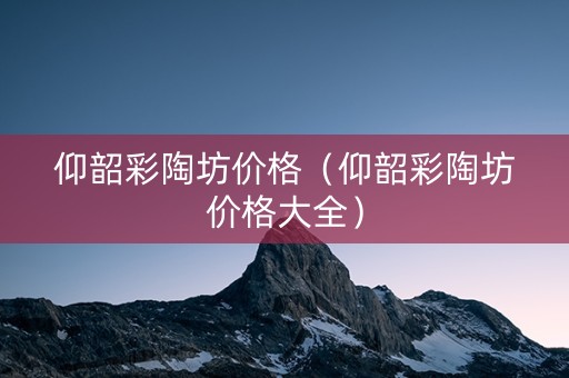 仰韶彩陶坊价格（仰韶彩陶坊价格大全）