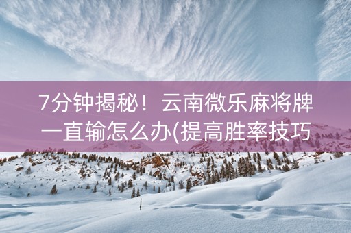 7分钟揭秘！云南微乐麻将牌一直输怎么办(提高胜率技巧)