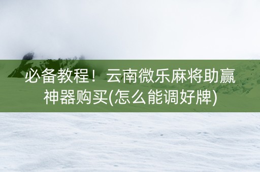 必备教程！云南微乐麻将助赢神器购买(怎么能调好牌)