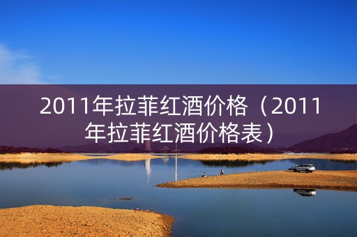 2011年拉菲红酒价格（2011年拉菲红酒价格表）