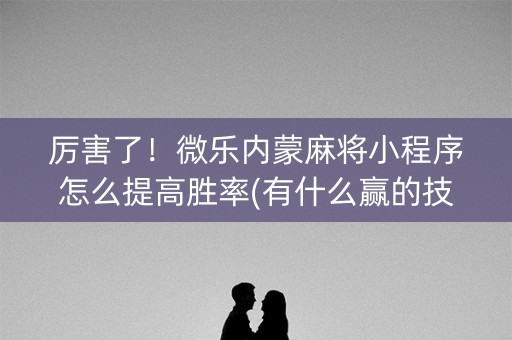 厉害了！微乐内蒙麻将小程序怎么提高胜率(有什么赢的技巧)