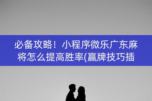 必备攻略！小程序微乐广东麻将怎么提高胜率(赢牌技巧插件安装)