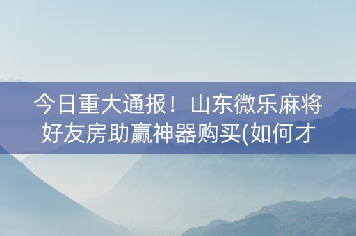 今日重大通报！山东微乐麻将好友房助赢神器购买(如何才能赢)